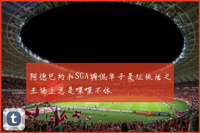 阿德巴约和SGA调侃华子是垃圾话之王场上总是喋喋不休