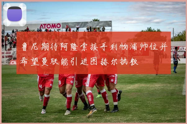 鲁尼期待阿隆索接手利物浦帅位并希望曼联能引进图赫尔执教