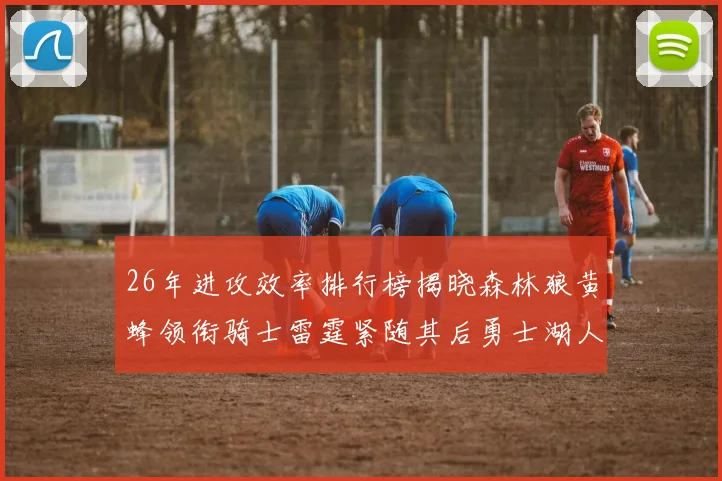 26年进攻效率排行榜揭晓森林狼黄蜂领衔骑士雷霆紧随其后勇士湖人表现平平