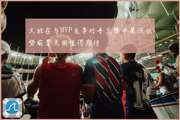 文班在与MVP竞争对手交锋中展现优势前景光明值得期待