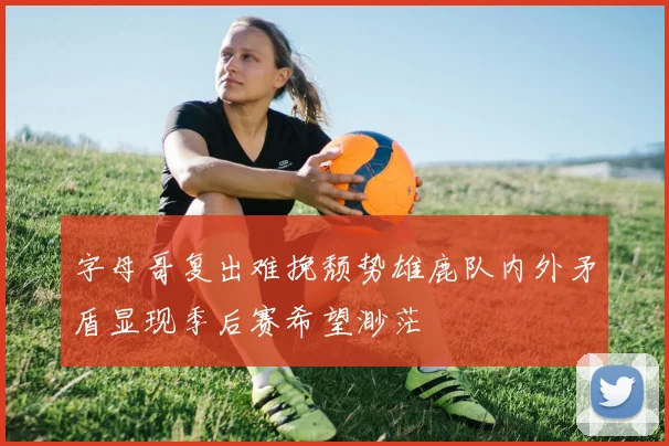 字母哥复出难挽颓势雄鹿队内外矛盾显现季后赛希望渺茫
