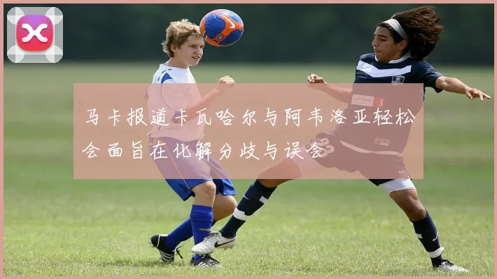 马卡报道卡瓦哈尔与阿韦洛亚轻松会面旨在化解分歧与误会