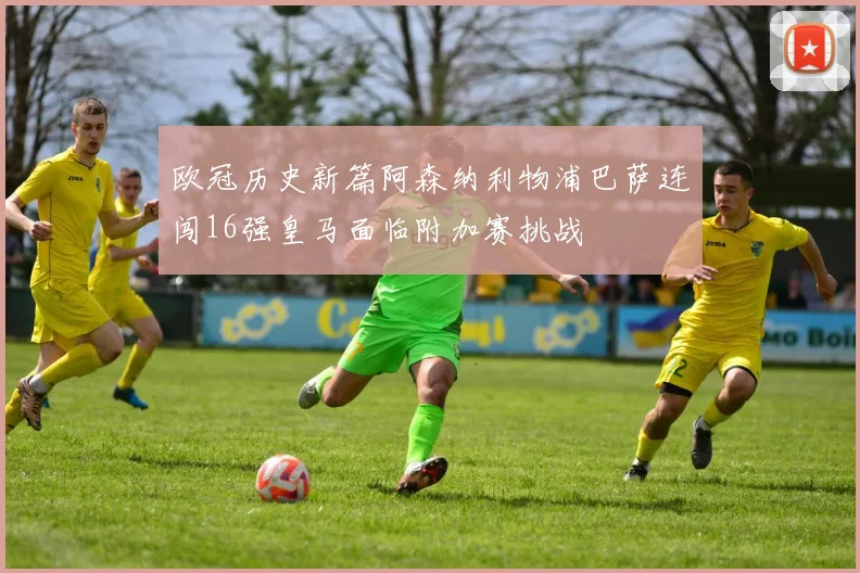 欧冠历史新篇阿森纳利物浦巴萨连闯16强皇马面临附加赛挑战