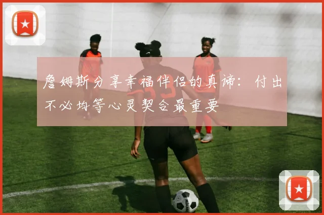 詹姆斯分享幸福伴侣的真谛：付出不必均等心灵契合最重要