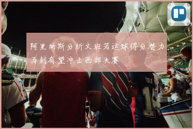 阿里纳斯分析文班若运球得分潜力马刺有望冲击西部决赛