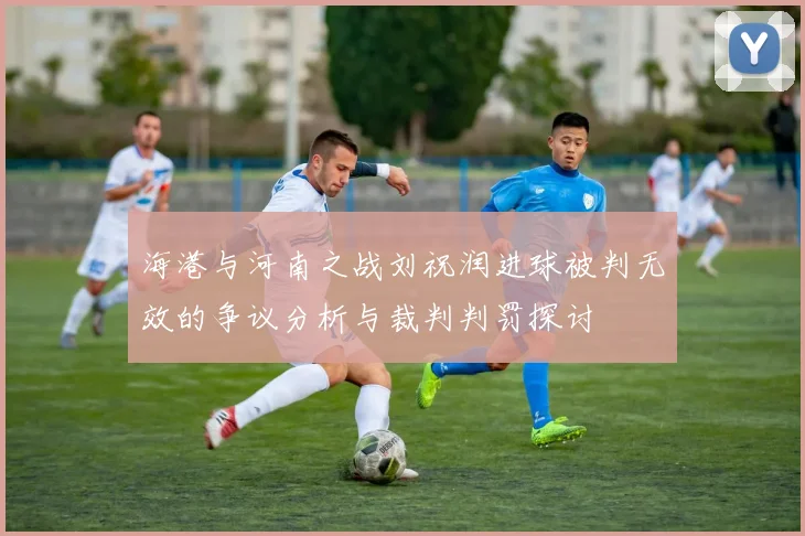 海港与河南之战刘祝润进球被判无效的争议分析与裁判判罚探讨