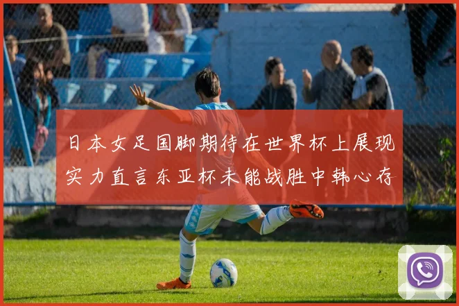 日本女足国脚期待在世界杯上展现实力直言东亚杯未能战胜中韩心存不甘