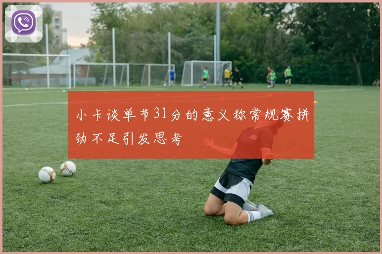 小卡谈单节31分的意义称常规赛拼劲不足引发思考