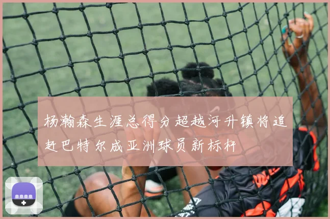 杨瀚森生涯总得分超越河升镇将追赶巴特尔成亚洲球员新标杆