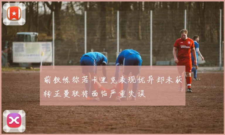 前教练称若卡里克表现优异却未获转正曼联将面临严重失误