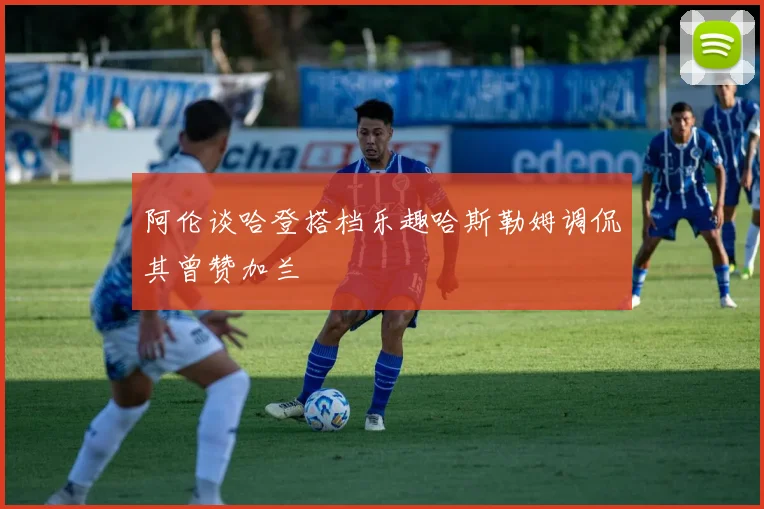 阿伦谈哈登搭档乐趣哈斯勒姆调侃其曾赞加兰