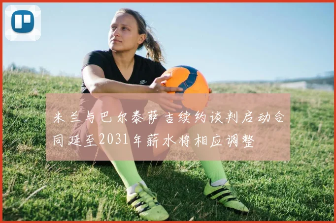 米兰与巴尔泰萨吉续约谈判启动合同延至2031年薪水将相应调整