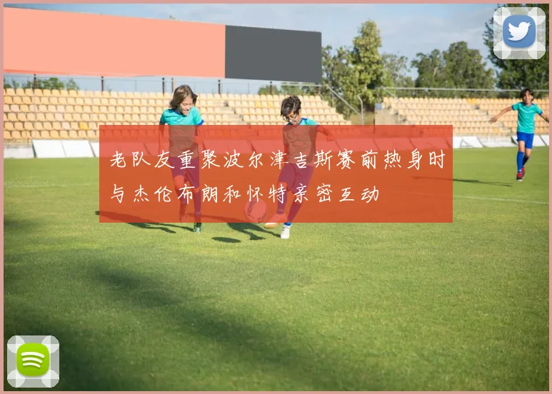 老队友重聚波尔津吉斯赛前热身时与杰伦布朗和怀特亲密互动