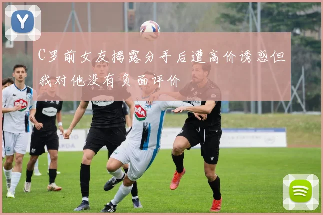 C罗前女友揭露分手后遭高价诱惑但我对他没有负面评价