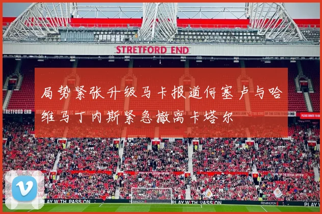 局势紧张升级马卡报道何塞卢与哈维马丁内斯紧急撤离卡塔尔