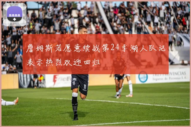 詹姆斯若愿意续战第24季湖人队记表示热烈欢迎回归