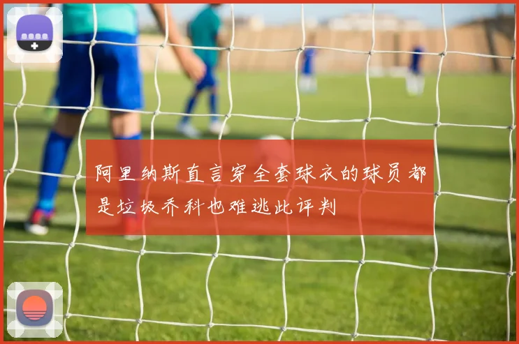 阿里纳斯直言穿全套球衣的球员都是垃圾乔科也难逃此评判